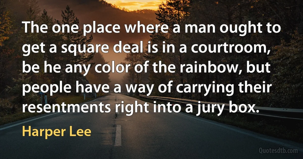 The one place where a man ought to get a square deal is in a courtroom, be he any color of the rainbow, but people have a way of carrying their resentments right into a jury box. (Harper Lee)