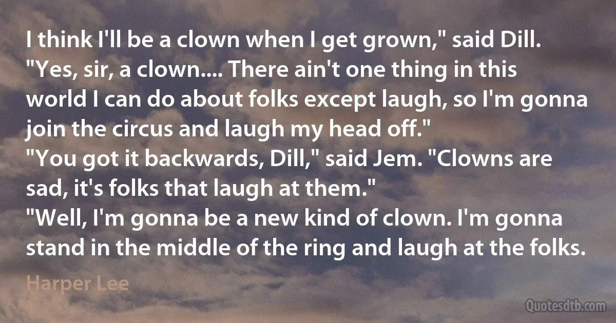 I think I'll be a clown when I get grown," said Dill. "Yes, sir, a clown.... There ain't one thing in this world I can do about folks except laugh, so I'm gonna join the circus and laugh my head off."
"You got it backwards, Dill," said Jem. "Clowns are sad, it's folks that laugh at them."
"Well, I'm gonna be a new kind of clown. I'm gonna stand in the middle of the ring and laugh at the folks. (Harper Lee)