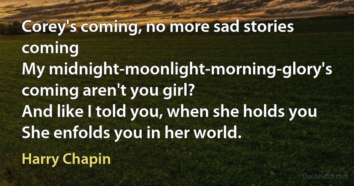 Corey's coming, no more sad stories coming
My midnight-moonlight-morning-glory's coming aren't you girl?
And like I told you, when she holds you
She enfolds you in her world. (Harry Chapin)