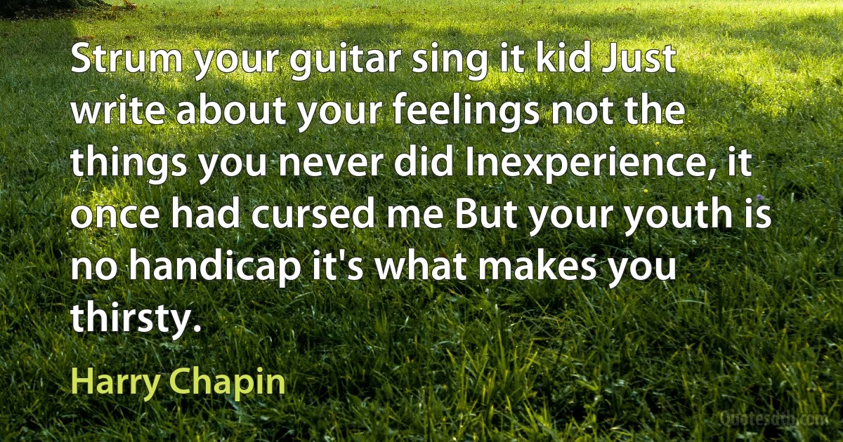 Strum your guitar sing it kid Just write about your feelings not the things you never did Inexperience, it once had cursed me But your youth is no handicap it's what makes you thirsty. (Harry Chapin)