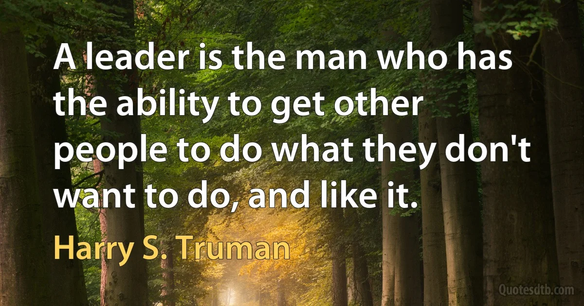 A leader is the man who has the ability to get other people to do what they don't want to do, and like it. (Harry S. Truman)