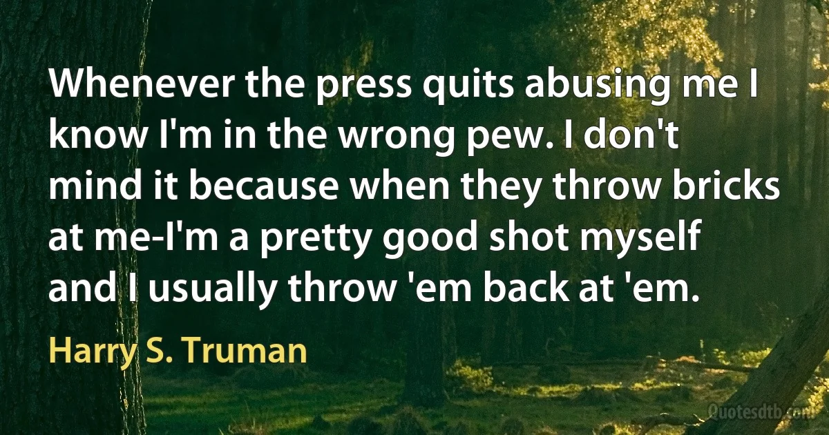 Whenever the press quits abusing me I know I'm in the wrong pew. I don't mind it because when they throw bricks at me-I'm a pretty good shot myself and I usually throw 'em back at 'em. (Harry S. Truman)