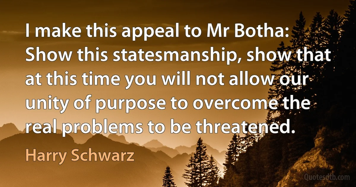 I make this appeal to Mr Botha: Show this statesmanship, show that at this time you will not allow our unity of purpose to overcome the real problems to be threatened. (Harry Schwarz)