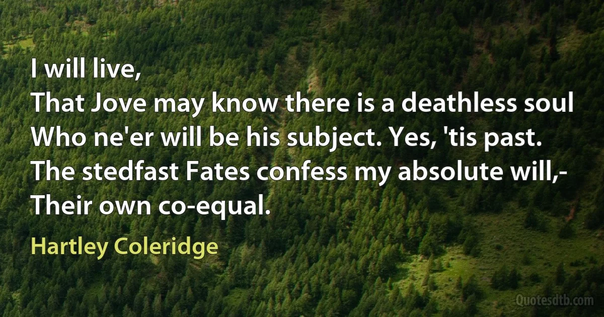 I will live,
That Jove may know there is a deathless soul
Who ne'er will be his subject. Yes, 'tis past.
The stedfast Fates confess my absolute will,-
Their own co-equal. (Hartley Coleridge)