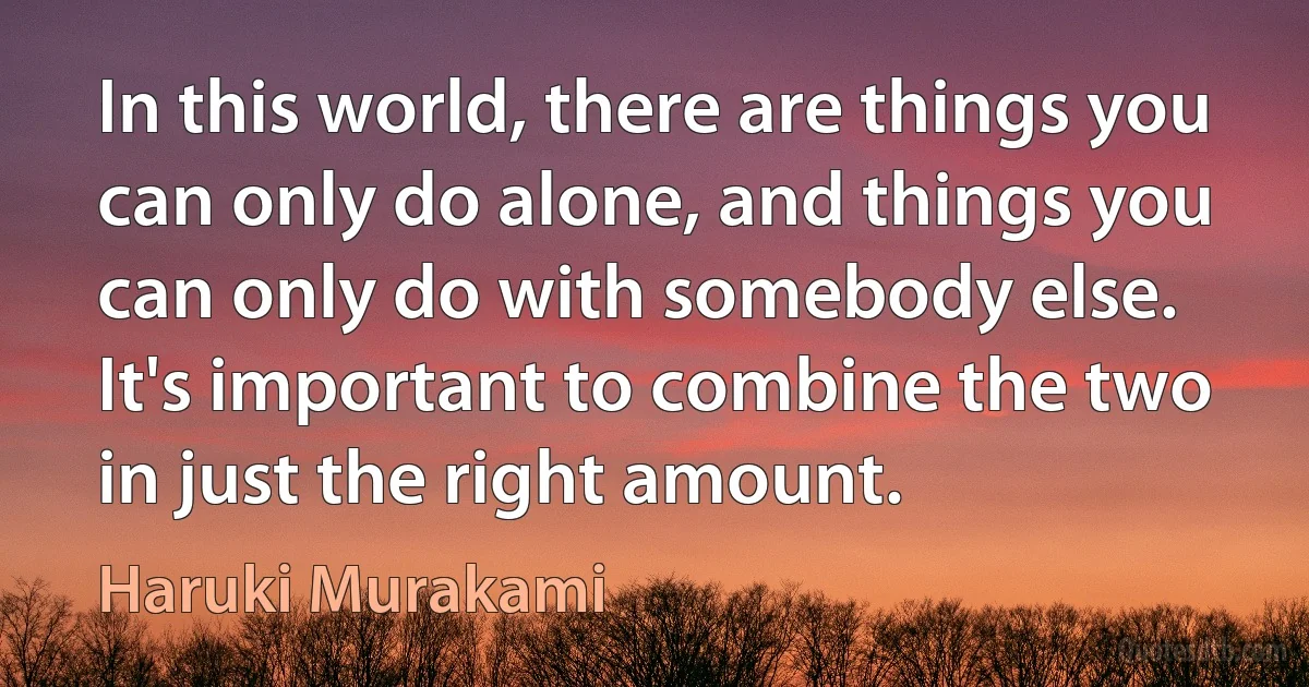 In this world, there are things you can only do alone, and things you can only do with somebody else. It's important to combine the two in just the right amount. (Haruki Murakami)