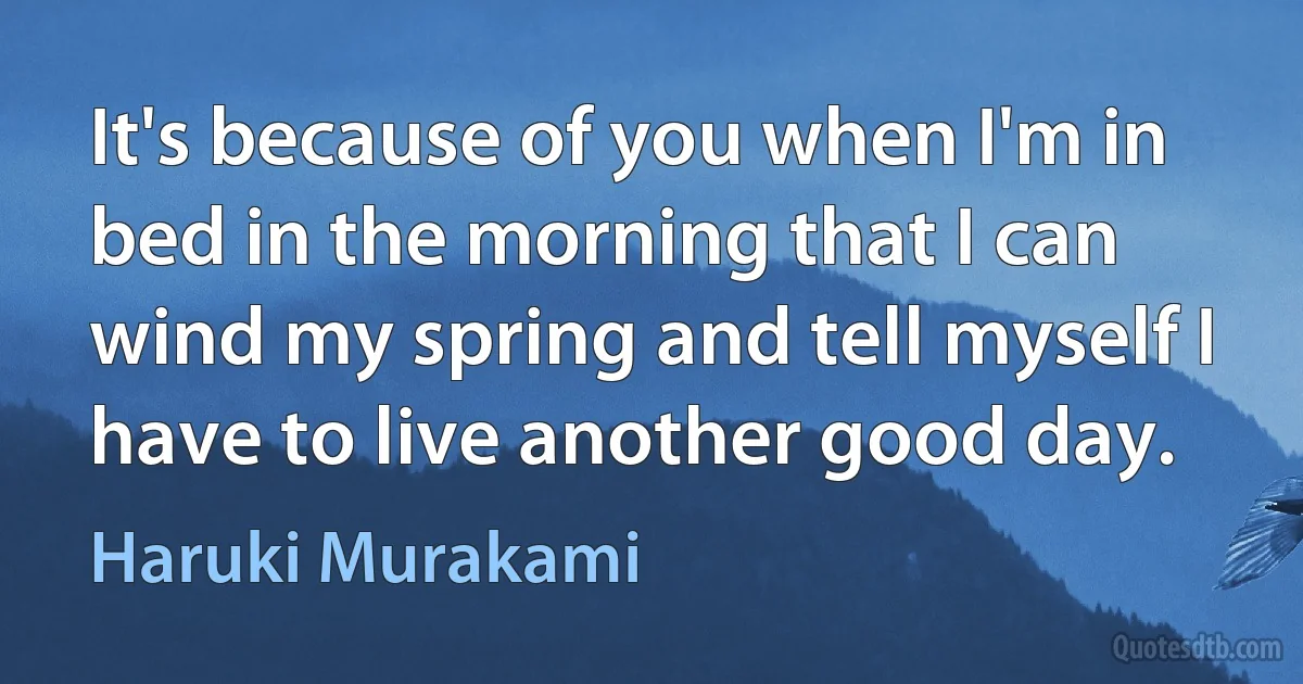 It's because of you when I'm in bed in the morning that I can wind my spring and tell myself I have to live another good day. (Haruki Murakami)