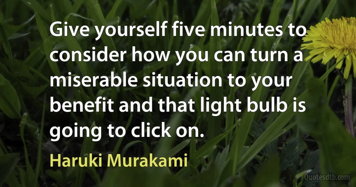 Give yourself five minutes to consider how you can turn a miserable situation to your benefit and that light bulb is going to click on. (Haruki Murakami)