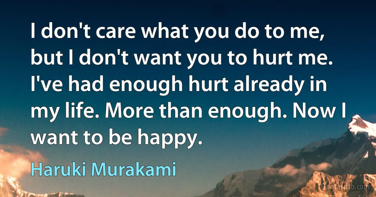 I don't care what you do to me, but I don't want you to hurt me. I've had enough hurt already in my life. More than enough. Now I want to be happy. (Haruki Murakami)