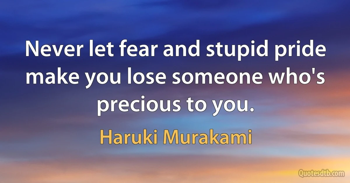 Never let fear and stupid pride make you lose someone who's precious to you. (Haruki Murakami)