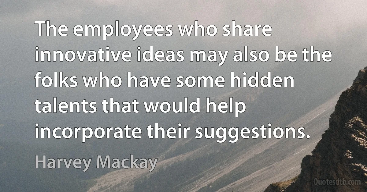 The employees who share innovative ideas may also be the folks who have some hidden talents that would help incorporate their suggestions. (Harvey Mackay)