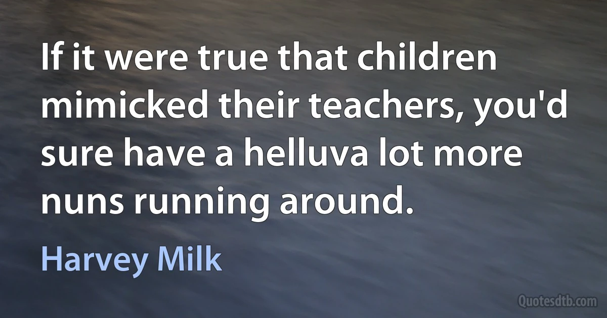 If it were true that children mimicked their teachers, you'd sure have a helluva lot more nuns running around. (Harvey Milk)