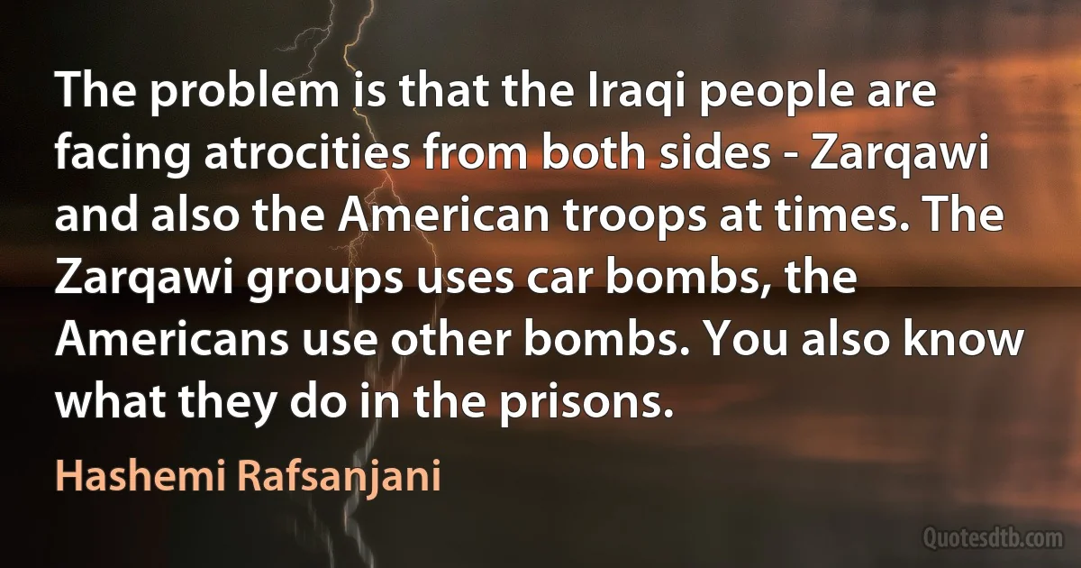 The problem is that the Iraqi people are facing atrocities from both sides - Zarqawi and also the American troops at times. The Zarqawi groups uses car bombs, the Americans use other bombs. You also know what they do in the prisons. (Hashemi Rafsanjani)