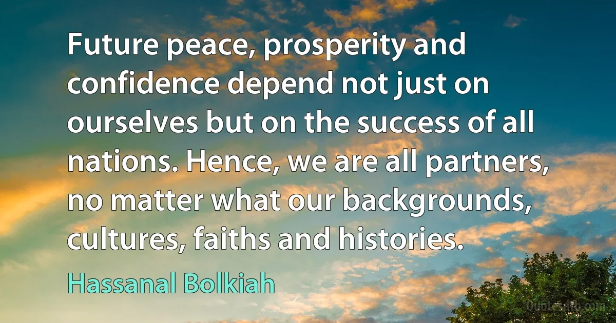 Future peace, prosperity and confidence depend not just on ourselves but on the success of all nations. Hence, we are all partners, no matter what our backgrounds, cultures, faiths and histories. (Hassanal Bolkiah)