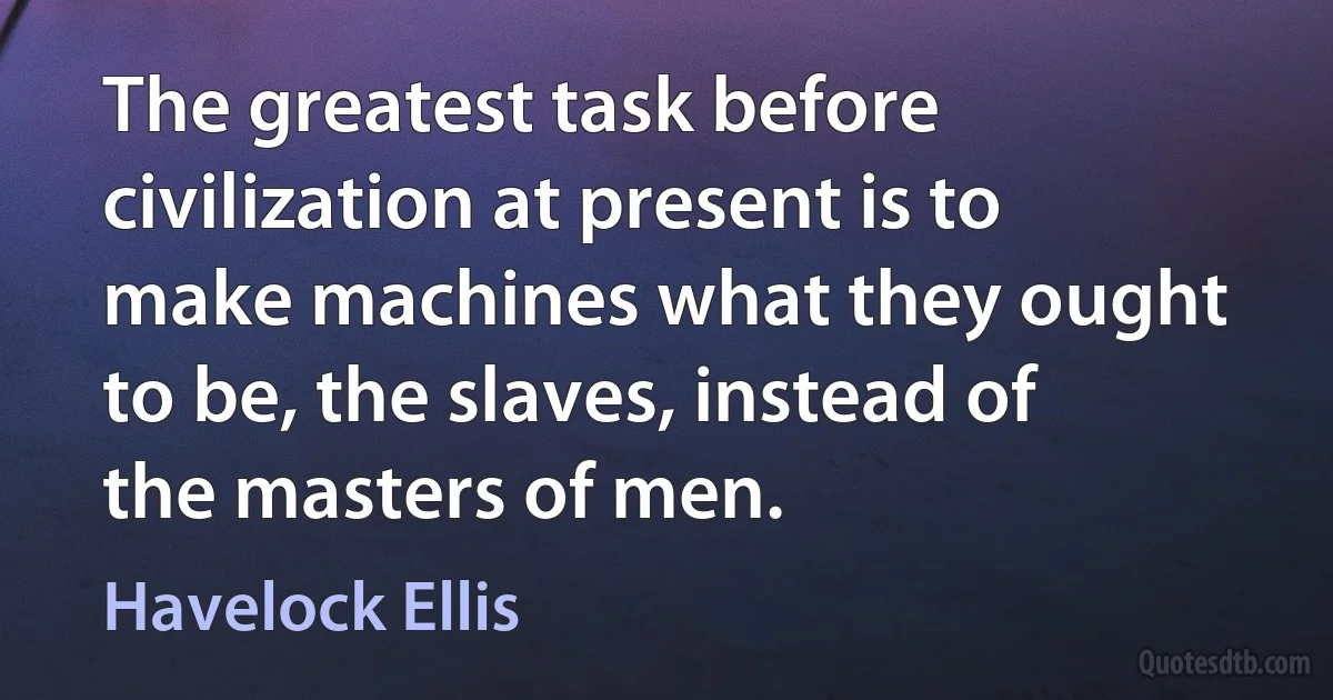 The greatest task before civilization at present is to make machines what they ought to be, the slaves, instead of the masters of men. (Havelock Ellis)