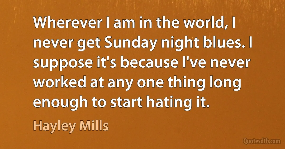 Wherever I am in the world, I never get Sunday night blues. I suppose it's because I've never worked at any one thing long enough to start hating it. (Hayley Mills)