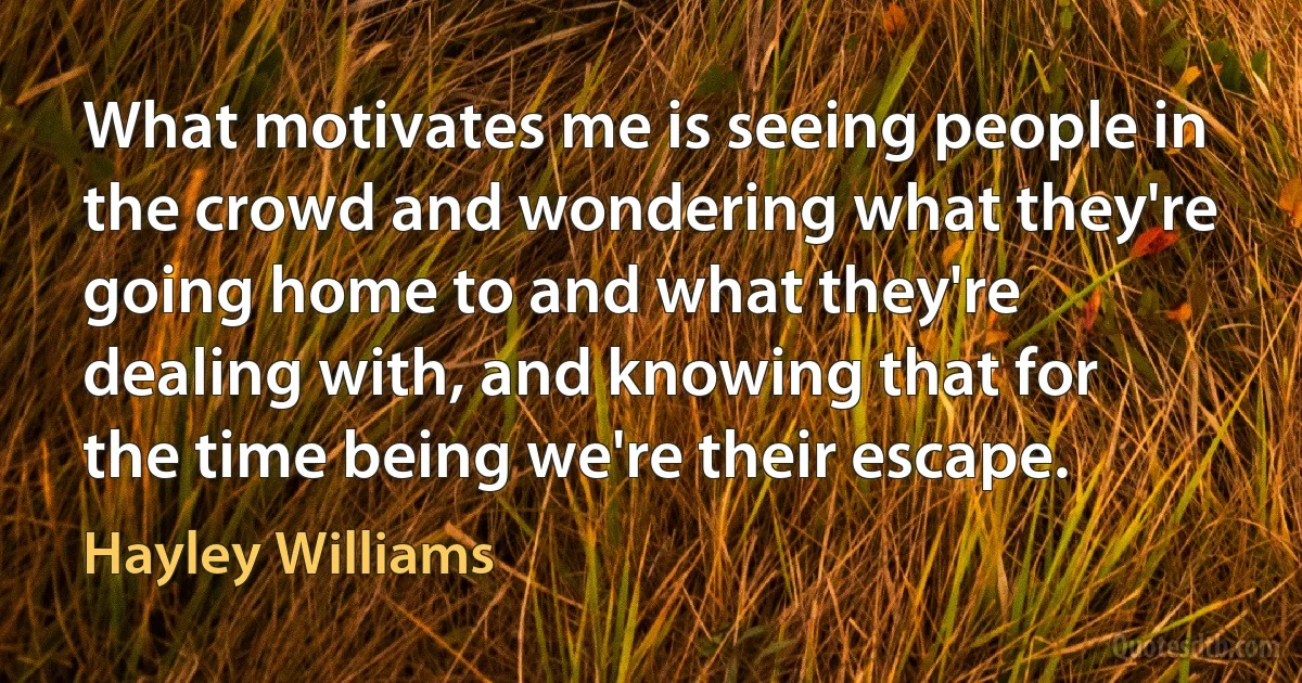 What motivates me is seeing people in the crowd and wondering what they're going home to and what they're dealing with, and knowing that for the time being we're their escape. (Hayley Williams)