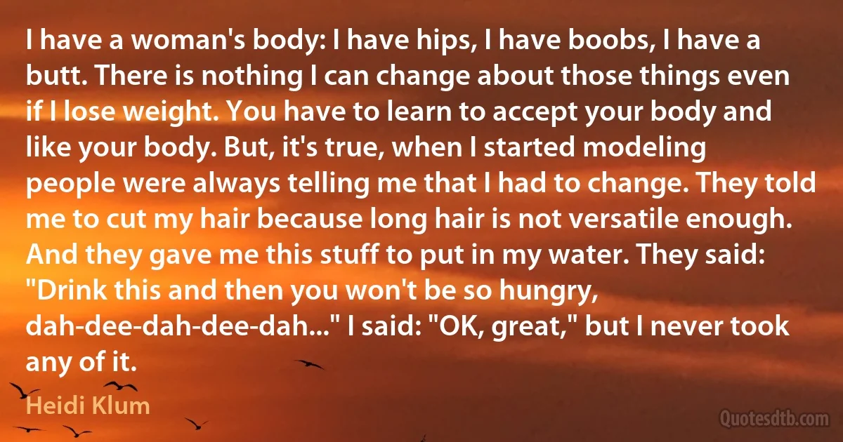 I have a woman's body: I have hips, I have boobs, I have a butt. There is nothing I can change about those things even if I lose weight. You have to learn to accept your body and like your body. But, it's true, when I started modeling people were always telling me that I had to change. They told me to cut my hair because long hair is not versatile enough. And they gave me this stuff to put in my water. They said: "Drink this and then you won't be so hungry, dah-dee-dah-dee-dah..." I said: "OK, great," but I never took any of it. (Heidi Klum)