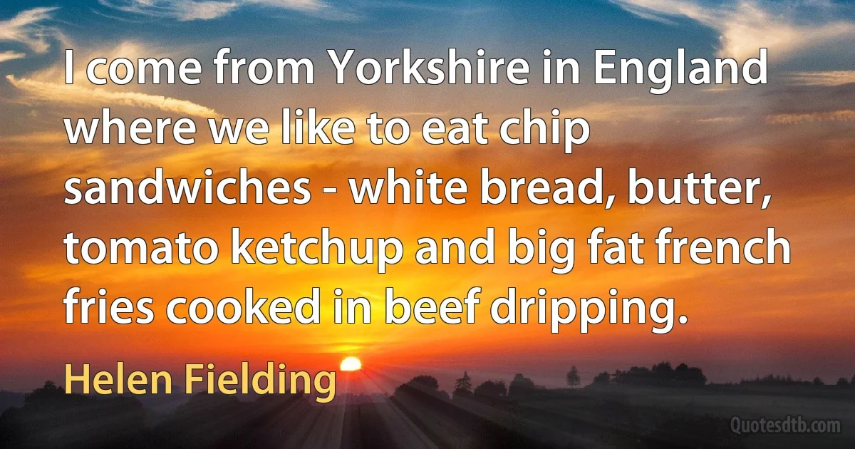 I come from Yorkshire in England where we like to eat chip sandwiches - white bread, butter, tomato ketchup and big fat french fries cooked in beef dripping. (Helen Fielding)