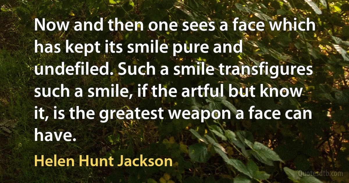 Now and then one sees a face which has kept its smile pure and undefiled. Such a smile transfigures such a smile, if the artful but know it, is the greatest weapon a face can have. (Helen Hunt Jackson)