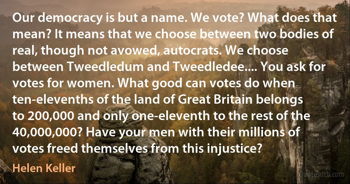 Our democracy is but a name. We vote? What does that mean? It means that we choose between two bodies of real, though not avowed, autocrats. We choose between Tweedledum and Tweedledee.... You ask for votes for women. What good can votes do when ten-elevenths of the land of Great Britain belongs to 200,000 and only one-eleventh to the rest of the 40,000,000? Have your men with their millions of votes freed themselves from this injustice? (Helen Keller)