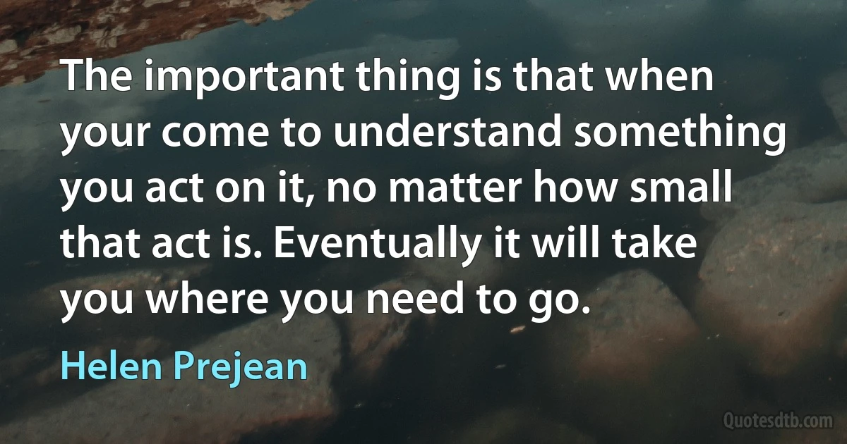 The important thing is that when your come to understand something you act on it, no matter how small that act is. Eventually it will take you where you need to go. (Helen Prejean)