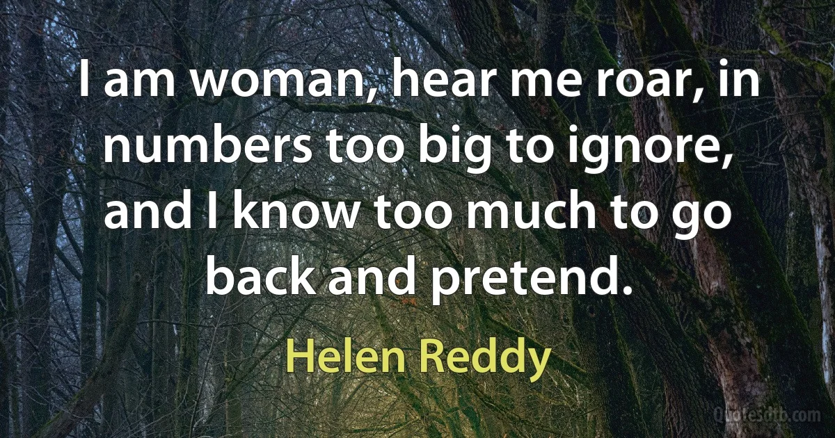 I am woman, hear me roar, in numbers too big to ignore, and I know too much to go back and pretend. (Helen Reddy)