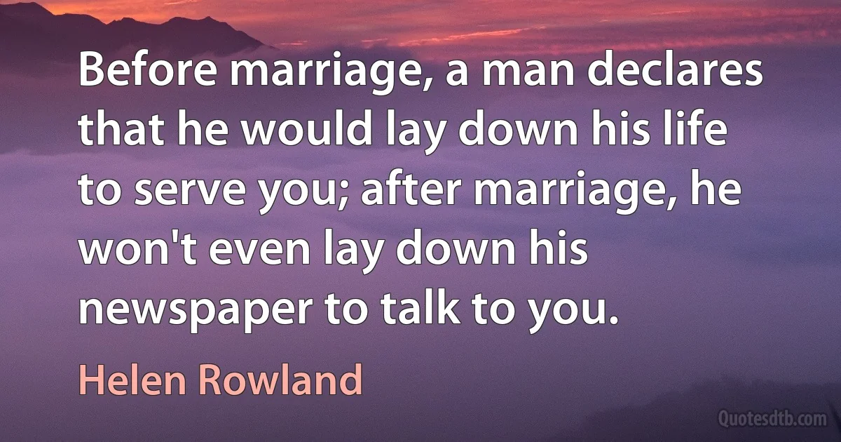 Before marriage, a man declares that he would lay down his life to serve you; after marriage, he won't even lay down his newspaper to talk to you. (Helen Rowland)