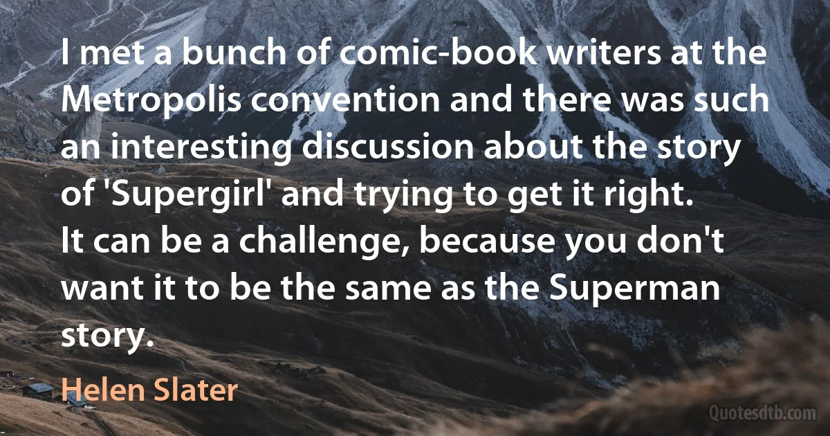 I met a bunch of comic-book writers at the Metropolis convention and there was such an interesting discussion about the story of 'Supergirl' and trying to get it right. It can be a challenge, because you don't want it to be the same as the Superman story. (Helen Slater)