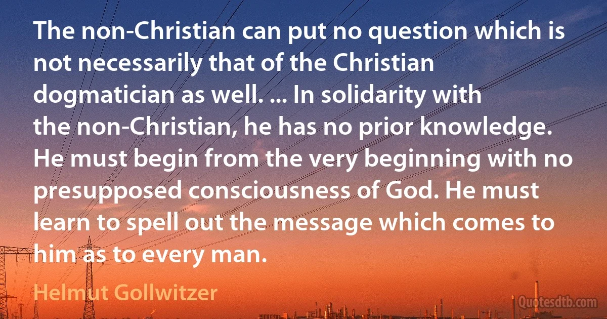 The non-Christian can put no question which is not necessarily that of the Christian dogmatician as well. ... In solidarity with the non-Christian, he has no prior knowledge. He must begin from the very beginning with no presupposed consciousness of God. He must learn to spell out the message which comes to him as to every man. (Helmut Gollwitzer)