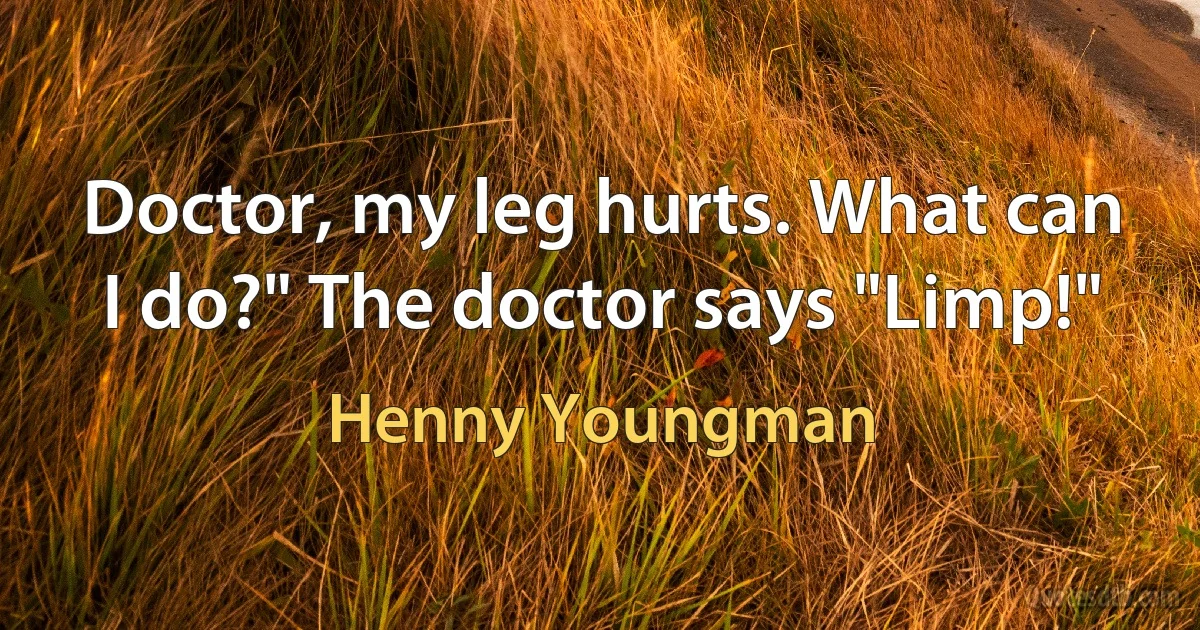 Doctor, my leg hurts. What can I do?" The doctor says "Limp!" (Henny Youngman)