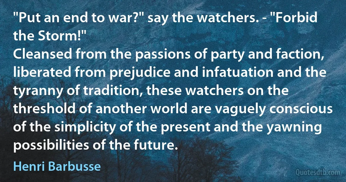 "Put an end to war?" say the watchers. - "Forbid the Storm!"
Cleansed from the passions of party and faction, liberated from prejudice and infatuation and the tyranny of tradition, these watchers on the threshold of another world are vaguely conscious of the simplicity of the present and the yawning possibilities of the future. (Henri Barbusse)