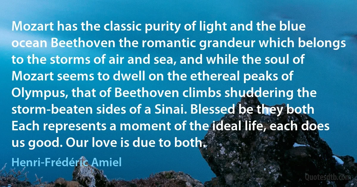 Mozart has the classic purity of light and the blue ocean Beethoven the romantic grandeur which belongs to the storms of air and sea, and while the soul of Mozart seems to dwell on the ethereal peaks of Olympus, that of Beethoven climbs shuddering the storm-beaten sides of a Sinai. Blessed be they both Each represents a moment of the ideal life, each does us good. Our love is due to both. (Henri-Frédéric Amiel)