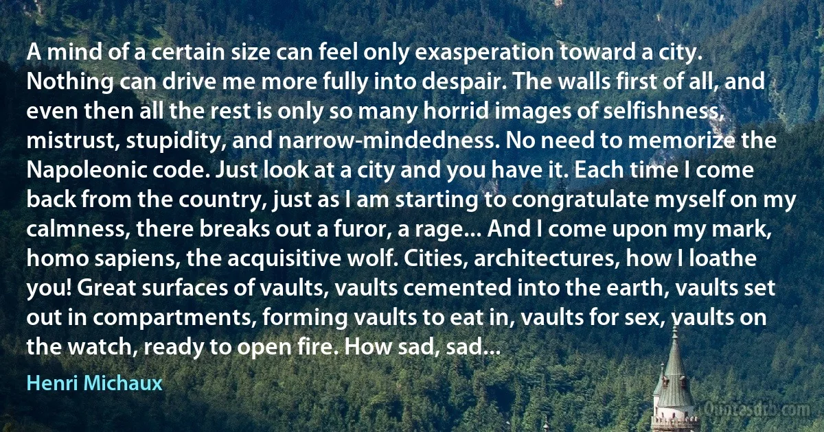 A mind of a certain size can feel only exasperation toward a city. Nothing can drive me more fully into despair. The walls first of all, and even then all the rest is only so many horrid images of selfishness, mistrust, stupidity, and narrow-mindedness. No need to memorize the Napoleonic code. Just look at a city and you have it. Each time I come back from the country, just as I am starting to congratulate myself on my calmness, there breaks out a furor, a rage... And I come upon my mark, homo sapiens, the acquisitive wolf. Cities, architectures, how I loathe you! Great surfaces of vaults, vaults cemented into the earth, vaults set out in compartments, forming vaults to eat in, vaults for sex, vaults on the watch, ready to open fire. How sad, sad... (Henri Michaux)