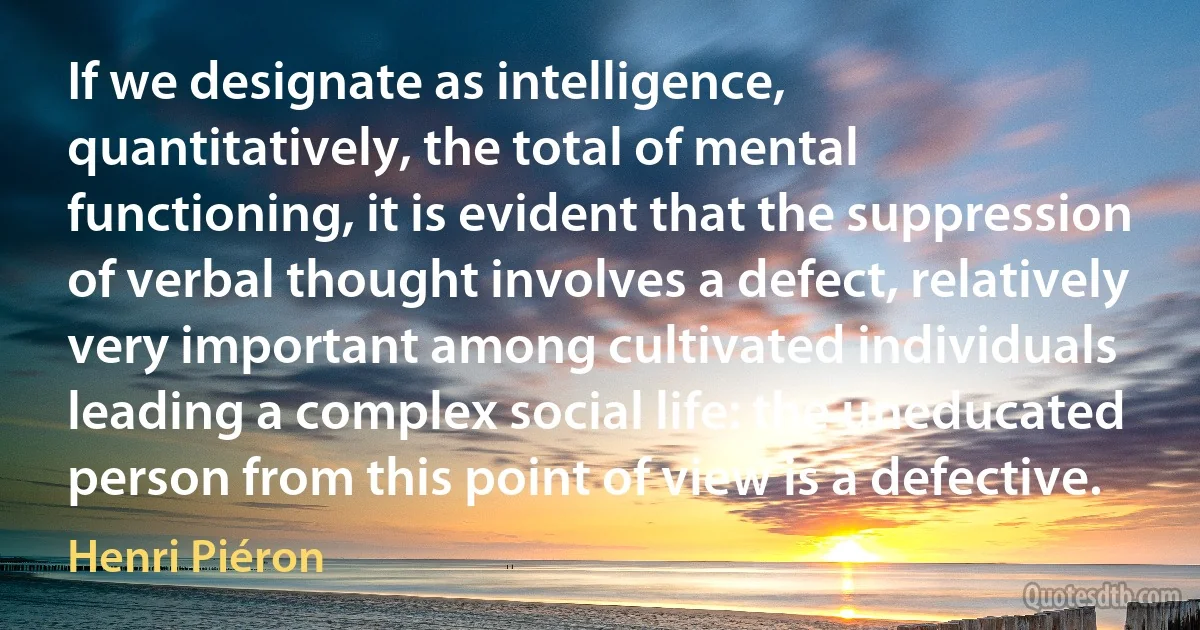 If we designate as intelligence, quantitatively, the total of mental functioning, it is evident that the suppression of verbal thought involves a defect, relatively very important among cultivated individuals leading a complex social life: the uneducated person from this point of view is a defective. (Henri Piéron)