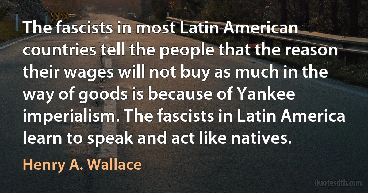 The fascists in most Latin American countries tell the people that the reason their wages will not buy as much in the way of goods is because of Yankee imperialism. The fascists in Latin America learn to speak and act like natives. (Henry A. Wallace)