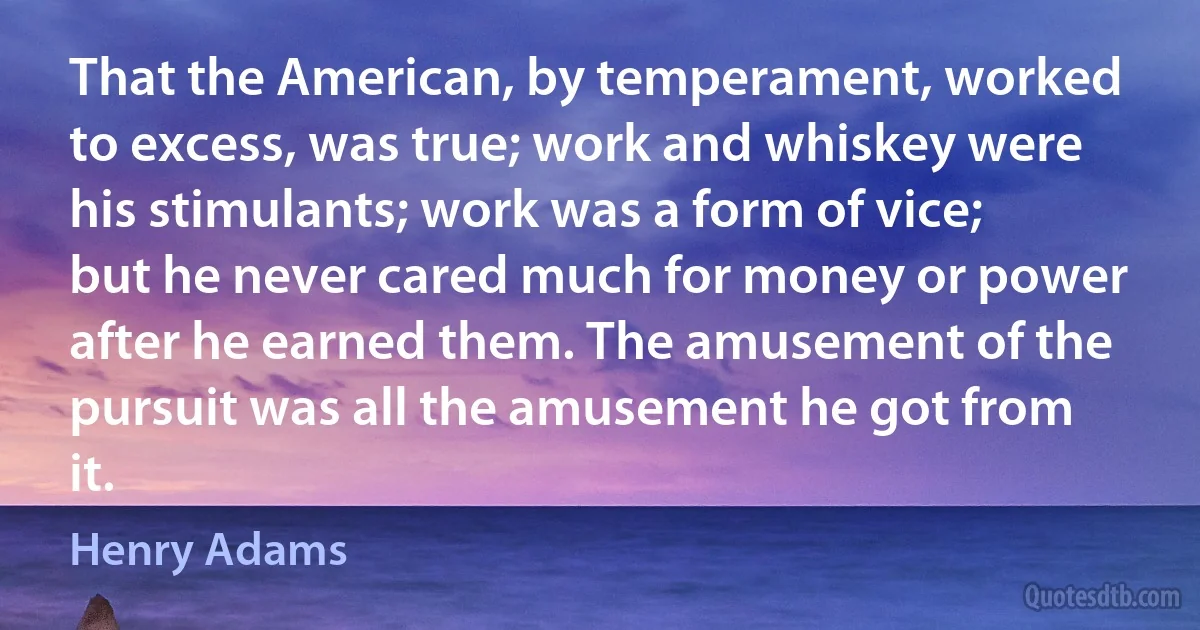 That the American, by temperament, worked to excess, was true; work and whiskey were his stimulants; work was a form of vice; but he never cared much for money or power after he earned them. The amusement of the pursuit was all the amusement he got from it. (Henry Adams)