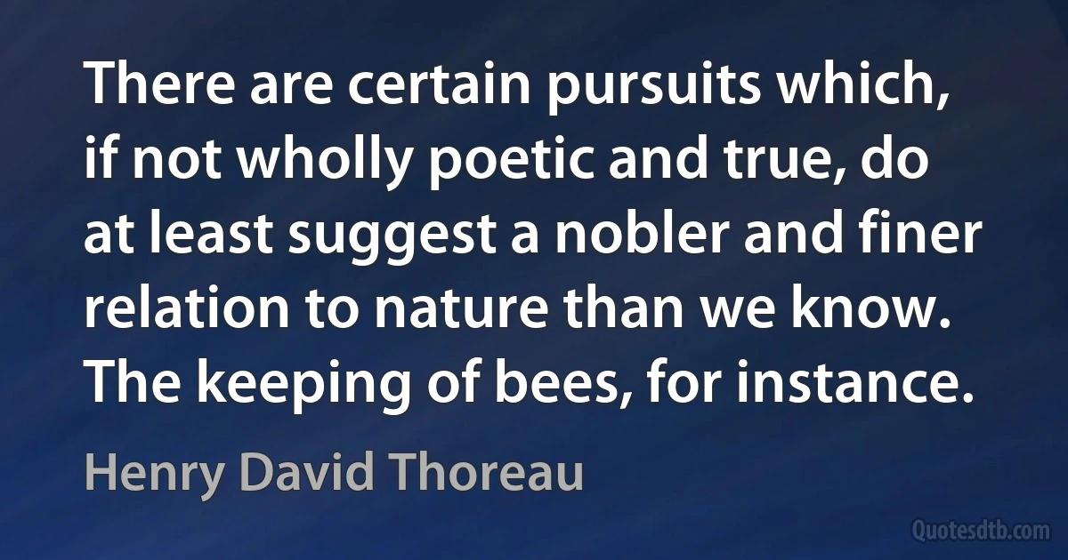 There are certain pursuits which, if not wholly poetic and true, do at least suggest a nobler and finer relation to nature than we know. The keeping of bees, for instance. (Henry David Thoreau)