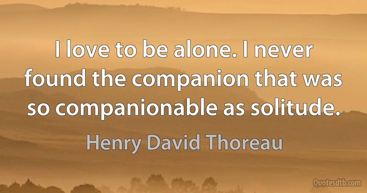 I love to be alone. I never found the companion that was so companionable as solitude. (Henry David Thoreau)