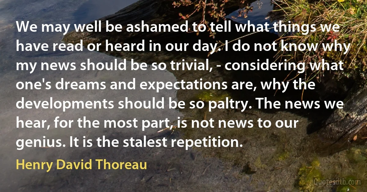 We may well be ashamed to tell what things we have read or heard in our day. I do not know why my news should be so trivial, - considering what one's dreams and expectations are, why the developments should be so paltry. The news we hear, for the most part, is not news to our genius. It is the stalest repetition. (Henry David Thoreau)