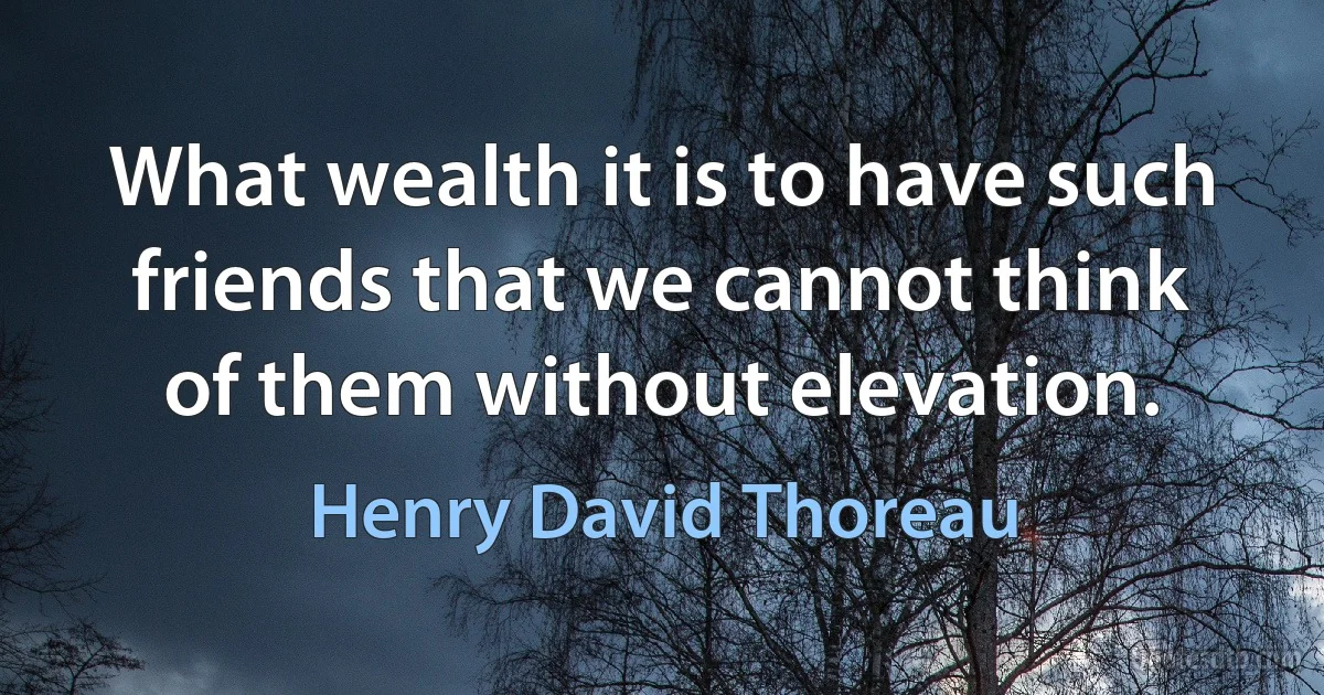 What wealth it is to have such friends that we cannot think of them without elevation. (Henry David Thoreau)