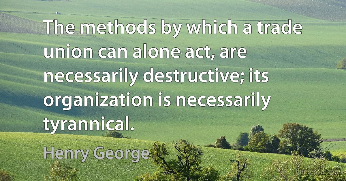 The methods by which a trade union can alone act, are necessarily destructive; its organization is necessarily tyrannical. (Henry George)