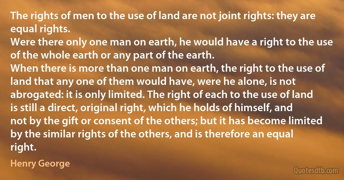 The rights of men to the use of land are not joint rights: they are equal rights.
Were there only one man on earth, he would have a right to the use of the whole earth or any part of the earth.
When there is more than one man on earth, the right to the use of land that any one of them would have, were he alone, is not abrogated: it is only limited. The right of each to the use of land is still a direct, original right, which he holds of himself, and not by the gift or consent of the others; but it has become limited by the similar rights of the others, and is therefore an equal right. (Henry George)