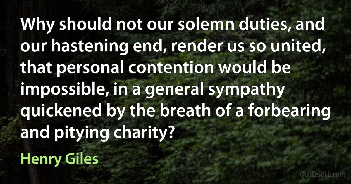 Why should not our solemn duties, and our hastening end, render us so united, that personal contention would be impossible, in a general sympathy quickened by the breath of a forbearing and pitying charity? (Henry Giles)