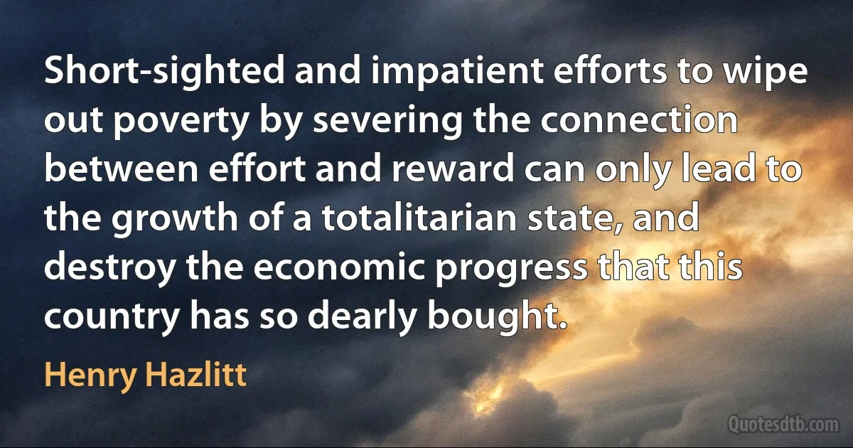 Short-sighted and impatient efforts to wipe out poverty by severing the connection between effort and reward can only lead to the growth of a totalitarian state, and destroy the economic progress that this country has so dearly bought. (Henry Hazlitt)