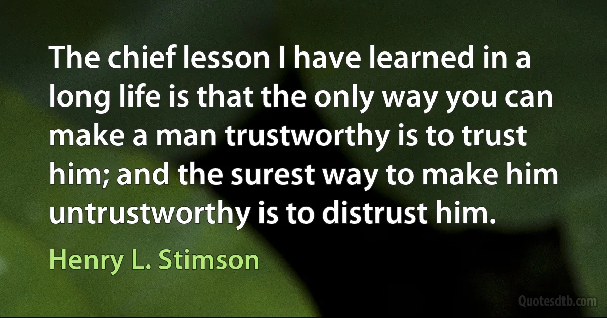 The chief lesson I have learned in a long life is that the only way you can make a man trustworthy is to trust him; and the surest way to make him untrustworthy is to distrust him. (Henry L. Stimson)