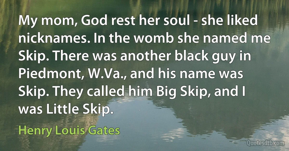 My mom, God rest her soul - she liked nicknames. In the womb she named me Skip. There was another black guy in Piedmont, W.Va., and his name was Skip. They called him Big Skip, and I was Little Skip. (Henry Louis Gates)