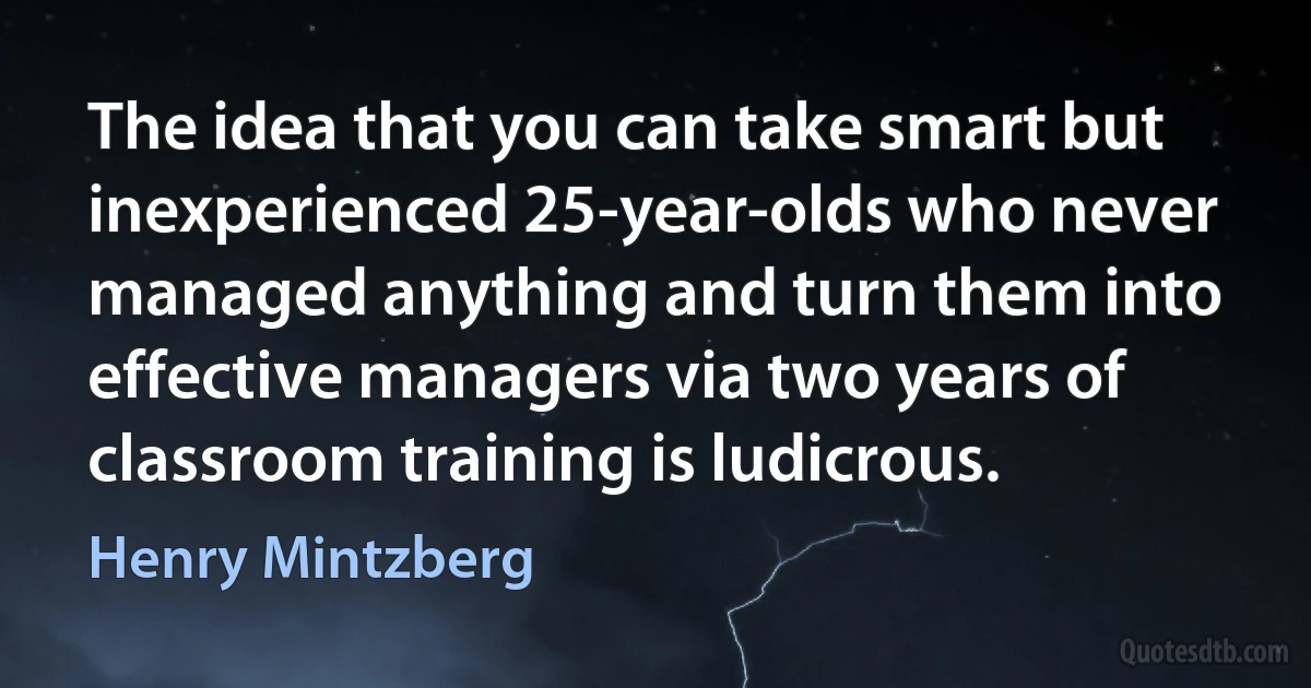 The idea that you can take smart but inexperienced 25-year-olds who never managed anything and turn them into effective managers via two years of classroom training is ludicrous. (Henry Mintzberg)