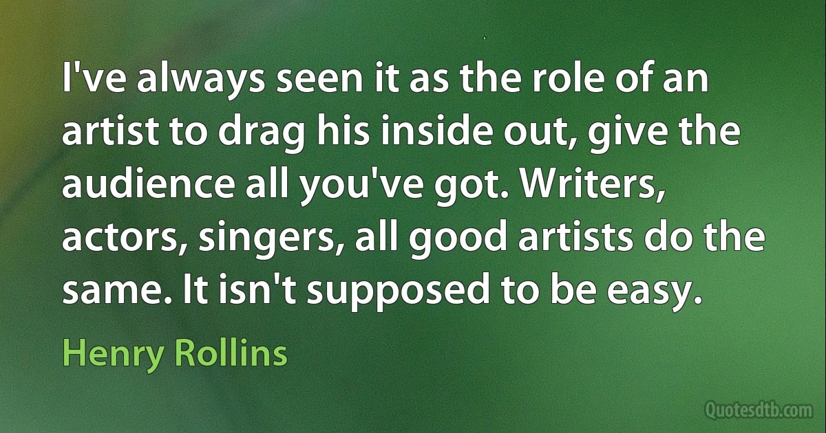 I've always seen it as the role of an artist to drag his inside out, give the audience all you've got. Writers, actors, singers, all good artists do the same. It isn't supposed to be easy. (Henry Rollins)