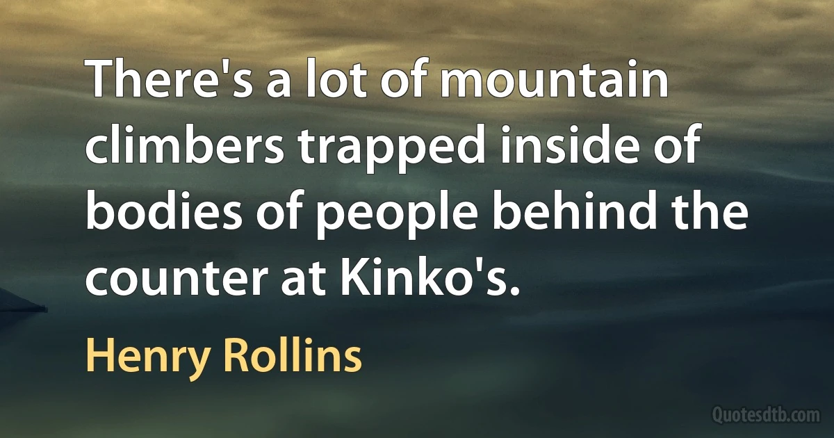 There's a lot of mountain climbers trapped inside of bodies of people behind the counter at Kinko's. (Henry Rollins)