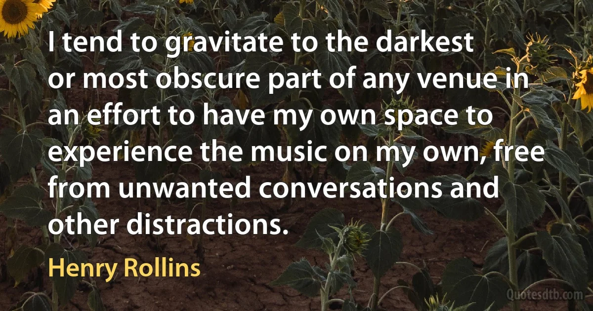 I tend to gravitate to the darkest or most obscure part of any venue in an effort to have my own space to experience the music on my own, free from unwanted conversations and other distractions. (Henry Rollins)